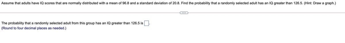 Assume that adults have IQ scores that are normally distributed with a mean of 96.8 and a standard deviation of 20.8. Find the probability that a randomly selected adult has an IQ greater than 126.5. (Hint: Drawa graph.)
The probability that a randomly selected adult from this group has an IQ greater than 126.5 is
(Round to four decimal places as needed.)
