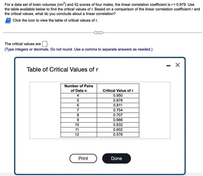 For a data set of brain volumes (cm³) and IQ scores of four males, the linear correlation coefficient isr= 0.979. Use
the table available below to find the critical values of r. Based on a comparison of the linear correlation coefficient r and
the critical values, what do you conclude about a linear correlation?
Click the icon to view the table of critical values of r.
The critical values are
(Type integers or decimals. Do not round. Use a comma to separate answers as needed.)
Table of Critical Values of r
Number of Pairs
of Data n
Critical Value of r
4.
0.950
0.878
0.811
0.754
8
0.707
0.666
10
0.632
11
0.602
12
0.576
Print
Done
