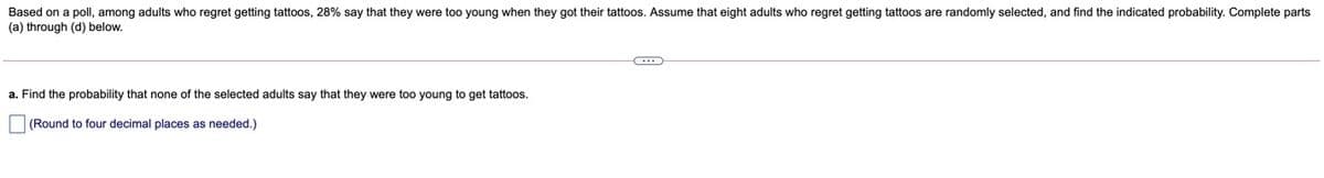 Based on a poll, among adults who regret getting tattoos, 28% say that they were too young when they got their tattoos. Assume that eight adults who regret getting tattoos are randomly selected, and find the indicated probability. Complete parts
(a) through (d) below.
a. Find the probability that none of the selected adults say that they were too young to get tattoos.
(Round to four decimal places as needed.)
