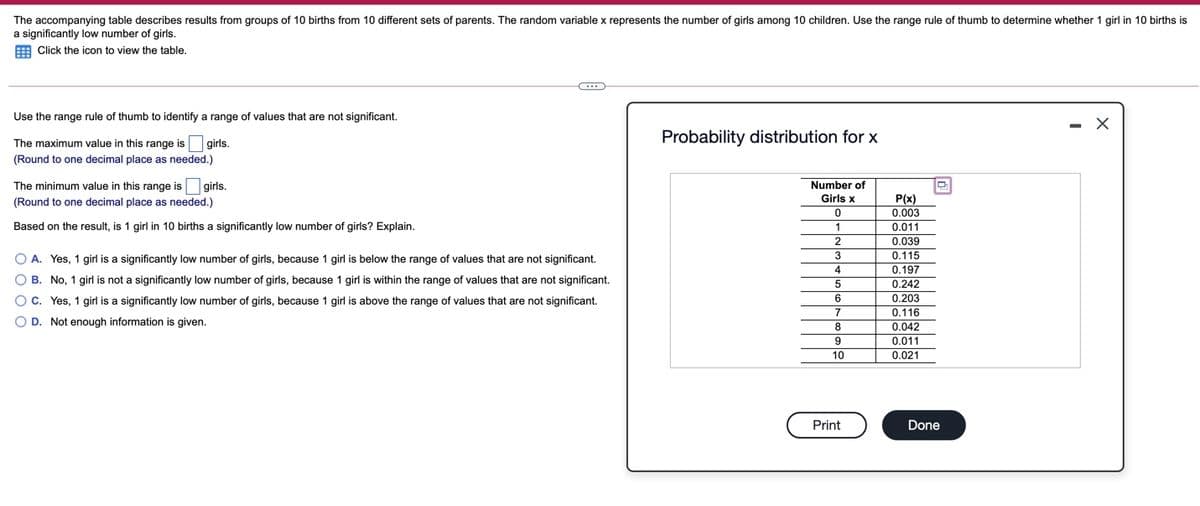 The accompanying table describes results from groups of 10 births from 10 different sets of parents. The random variable x represents the number of girls among 10 children. Use the range rule of thumb to determine whether 1 girl in 10 births is
a significantly low number of girls.
E Click the icon to view the table.
Use the range rule of thumb to identify a range of values that are not significant.
- X
The maximum value in this range is girls.
Probability distribution for x
(Round to one decimal place as needed.)
The minimum value in this range is
girls.
Number of
Girls x
P(x)
0.003
(Round to one decimal place as needed.)
Based on the result, is 1 girl in 10 births a significantly low number of girls? Explain.
1
0.011
2
0.039
3
0.115
A. Yes, 1 girl is a significantly low number of girls, because 1 girl is below the range of values that are not significant.
4
0.197
O B. No, 1 girl is not a significantly low number of girls, because 1 girl is within the range of values that are not significant.
0.242
O C. Yes, 1 girl is a significantly low number of girls, because 1 girl is above the range of values that are not significant.
6
0.203
7
0.116
O D. Not enough information is given.
0.042
9
0.011
10
0.021
Print
Done
