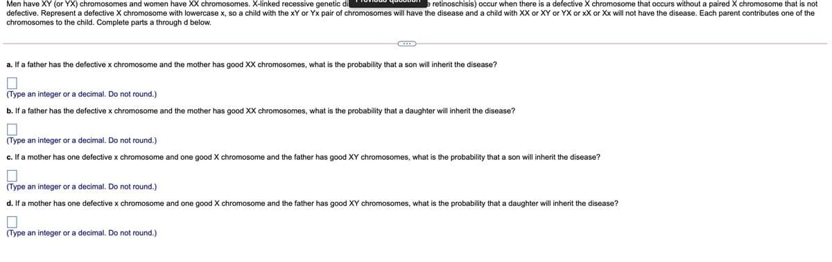 Men have XY (or YX) chromosomes and women have XX chromosomes. X-linked recessive genetic di ievious question
defective. Represent a defective X chromosome with lowercase x, so a child with the xY or Yx pair of chromosomes will have the disease and a child with XX or XY or YX or xX or Xx will not have the disease. Each parent contributes one of the
retinoschisis) occur when there is a defective X chromosome that occurs without a paired X chromosome that is not
chromosomes to the child. Complete parts a through d below.
a. If a father has the defective x chromosome and the mother has good XX chromosomes, what is the probability that a son will inherit the disease?
(Type an integer or a decimal. Do not round.)
b. If a father has the defective x chromosome and the mother has good XX chromosomes, what is the probability that a daughter will inherit the disease?
(Type an integer or a decimal. Do not round.)
c. If a mother has one defective x chromosome and one good X chromosome and the father has good XY chromosomes, what is the probability that
son will inherit the disease?
(Type an integer or a decimal. Do not round.)
d. If a mother has one defective x chromosome and one good X chromosome and the father has good XY chromosomes, what is the probability that a daughter will inherit the disease?
(Type an integer or a decimal. Do not round.)
