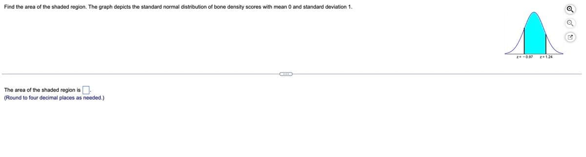 Find the area of the shaded region. The graph depicts the standard normal distribution of bone density scores with mean 0 and standard deviation 1.
z= - 0.97
z=1.24
The area of the shaded region is.
(Round to four decimal places as needed.)
