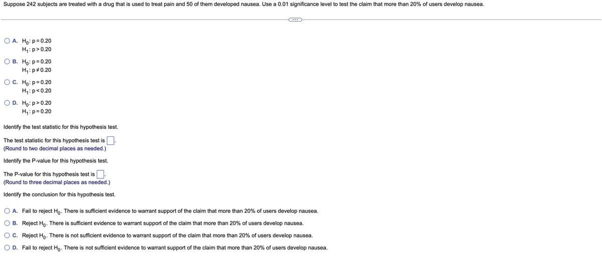 Suppose 242 subjects are treated with a drug that is used to treat pain and 50 of them developed nausea. Use a 0.01 significance level to test the claim that more than 20% of users develop nausea.
O A. Ho:p=0.20
H;:p>0.20
O B. Ho: p= 0.20
H,:p#0.20
OC. Ho: p=0.20
H4:p<0.20
O D. Ho: p>0.20
H4:p= 0.20
Identify the test statistic for this hypothesis test.
The test statistic for this hypothesis test is
(Round to two decimal places as needed.)
Identify the P-value for this hypothesis test.
The P-value for this hypothesis test is
(Round to three decimal places as needed.)
Identify the conclusion for this hypothesis test.
O A. Fail to reject Ho. There is sufficient evidence to warrant support of the claim that more than 20% of users develop nausea.
O B. Reject Ho. There is sufficient evidence to warrant support of the claim that more than 20% of users develop nausea.
O C. Reject Ho. There is not sufficient evidence to warrant support of the claim that more than 20% of users develop nausea.
O D. Fail to reject Ho. There is not sufficient evidence to warrant support of the claim that more than 20% of users develop nausea.

