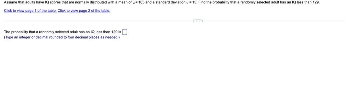 Assume that adults have IQ scores that are normally distributed with a mean of u = 105 and a standard deviation o = 15. Find the probability that a randomly selected adult has an 1Q less than 129.
Click to view page 1 of the table. Click to view page 2 of the table.
The probability that a randomly selected adult has an IQ less than 129 is
(Type an integer or decimal rounded to four decimal places as needed.)
