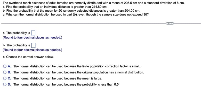 The overhead reach distances of adult females are normally distributed with a mean of 205.5 cm and a standard deviation of 8 cm.
a. Find the probability that an individual distance is greater than 214.80 cm.
b. Find the probability that the mean for 20 randomly selected distances is greater than 204.00 cm.
c. Why can the normal distribution be used in part (b), even though the sample size does not exceed 30?
...
a. The probability is
(Round to four decimal places as needed.)
b. The probability is
(Round to four decimal places as needed.)
c. Choose the correct answer below.
A. The normal distribution can be used because the finite population correction factor is small.
B. The normal distribution can be used because the original population has a normal distribution.
OC. The normal distribution can be used because the mean is large.
O D. The normal distribution can be used because the probability is less than 0.5
