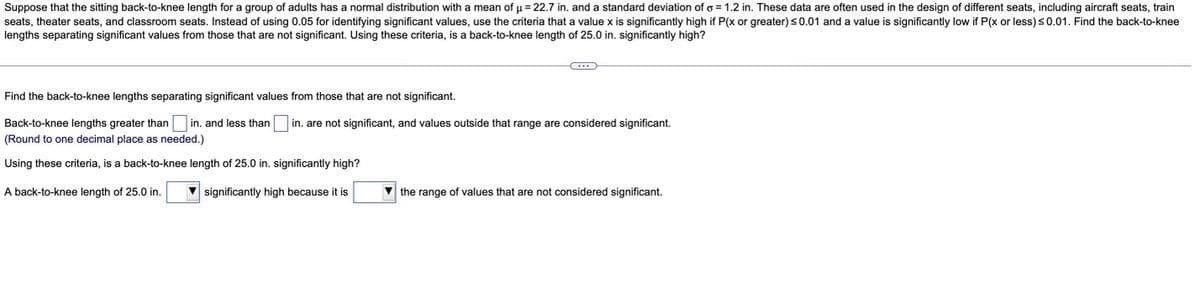 Suppose that the sitting back-to-knee length for a group of adults has a normal distribution with a mean of u = 22.7 in. and a standard deviation of o = 1.2 in. These data are often used in the design of different seats, including aircraft seats, train
seats, theater seats, and classroom seats. Instead of using 0.05 for identifying significant values, use the criteria that a value x is significantly high if P(x or greater)s0.01 and a value is significantly low if P(x or less)s0.01. Find the back-to-knee
lengths separating significant values from those that are not significant. Using these criteria, is a back-to-knee length of 25.0 in. significantly high?
Find the back-to-knee lengths separating significant values from those that are not significant.
Back-to-knee lengths greater than in. and less than
in. are not significant, and values outside that range are considered significant.
(Round to one decimal place as needed.)
Using these criteria, is a back-to-knee length of 25.0 in. significantly high?
A back-to-knee length of 25.0 in.
significantly high because it is
V the range of values that are not considered significant.
