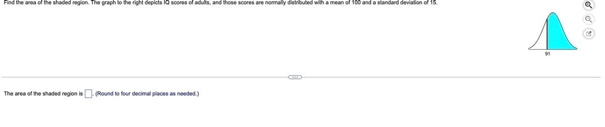 Find the area of the shaded region. The graph to the right depicts IQ scores of adults, and those scores are normally distributed with a mean of 100 and a standard deviation of 15.
91
The area of the shaded region is . (Round to four decimal places as needed.)
