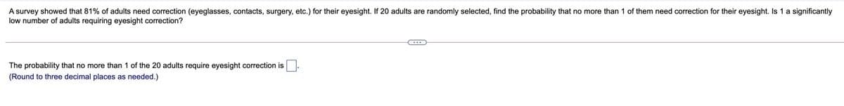 A survey showed that 81% of adults need correction (eyeglasses, contacts, surgery, etc.) for their eyesight. If 20 adults are randomly selected, find the probability that no more than 1 of them need correction for their eyesight. Is 1 a significantly
low number of adults requiring eyesight correction?
The probability that no more than 1 of the 20 adults require eyesight correction is
(Round to three decimal places as needed.)
