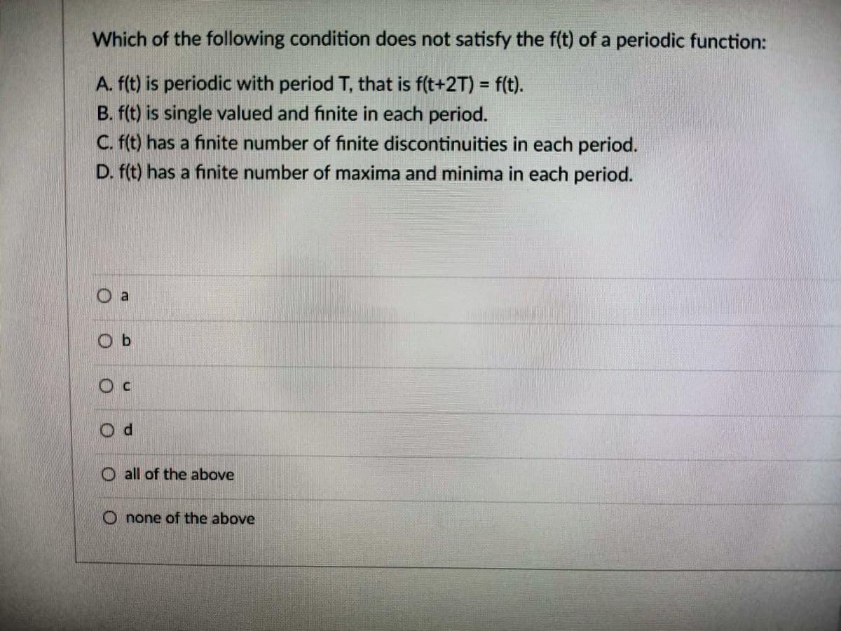 Which of the following condition does not satisfy the f(t) of a periodic function:
A. f(t) is periodic with period T, that is f(t+2T) = f(t).
B. f(t) is single valued and finite in each period.
C. f(t) has a finite number of finite discontinuities in each period.
D. f(t) has a finite number of maxima and minima in each period.
Da
Ob
O
Od
all of the above
Onone of the above