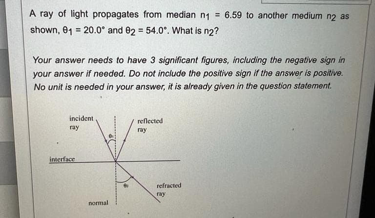 A ray of light propagates from median n1 = 6.59 to another medium n2 as
shown, 01 20.0° and 92 = 54.0°. What is n2?
Your answer needs to have 3 significant figures, including the negative sign in
your answer if needed. Do not include the positive sign if the answer is positive.
No unit is needed in your answer, it is already given in the question statement.
incident
ray
interface
normal
81
0₂
reflected
ray
refracted
ray