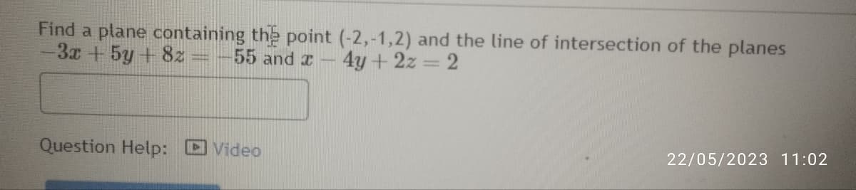 Find a plane containing the point (-2,-1,2) and the line of intersection of the planes
-3x + 5y + 8z = -55 and x - 4y + 2z = 2
Question Help:
Video
22/05/2023 11:02