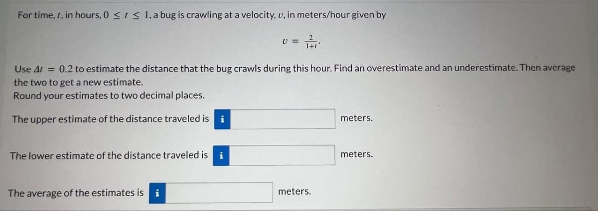 For time, 1, in hours, 0 ≤ 1 ≤ 1, a bug is crawling at a velocity, u, in meters/hour given by
Use At = 0.2 to estimate the distance that the bug crawls during this hour. Find an overestimate and an underestimate. Then average
the two to get a new estimate.
Round your estimates to two decimal places.
The upper estimate of the distance traveled is
i
The lower estimate of the distance traveled is i
V=
The average of the estimates is i
meters.
meters.
meters.