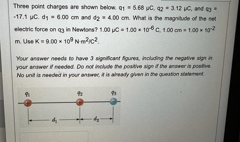 Three point charges are shown below. q1 = 5.68 µC, q2 = 3.12 µC, and q3 =
-17.1 µC. d1 = 6.00 cm and d2 = 4.00 cm. What is the magnitude of the net
electric force on q3 in Newtons? 1.00 µC = 1.00 x 10-6 C, 1.00 cm = 1.00 x 10-2
m. Use K = 9.00 × 109 Nm²/C².
Your answer needs to have 3 significant figures, including the negative sign in
your answer if needed. Do not include the positive sign if the answer is positive.
No unit is needed in your answer, it is already given in the question statement.
91
+
d-
92
+
do
93