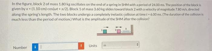 In the figure, block 2 of mass 1.80 kg oscillates on the end of a spring in SHM with a period of 24.00 ms. The position of the block is
given by x = (1.10 cm) cos(wt + a/2). Block 1 of mass 3.60 kg slides toward block 2 with a velocity of magnitude 7.80 m/s, directed
along the spring's length. The two blocks undergo a completely inelastic collision at time t = 6.00 ms. (The duration of the collision is
much less than the period of motion.) What is the amplitude of the SHM åfter the collision?
Units
Number
