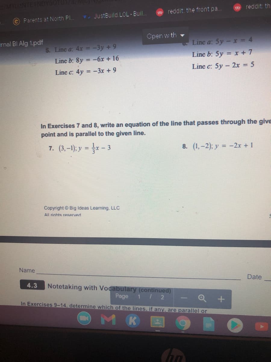 m reddit: th
reddit: the front pa...
T. JustBuild.LOL-Buil..
Parents at North Pl..
Open w th
Line a: 5y- x = 4
Line b: 5y = x + 7
arnal BI Alg 1.pdf
5. Line a: 4x = -3y + 9
Line b: 8y = -6x + 16
Line c: 5y - 2x = 5
Line c: 4y = -3x + 9
In Exercises 7 and 8, write an equation of the line that passes through the give
point and is parallel to the given line.
7. (3,–1); y = x - 3
8. (1,-2), y = -2x + 1
Copyright © Big Ideas Learning, LLC
All rights reserved
Name
Date
4.3
Notetaking with Vocabulary (continued)
Page
In Exercises 9-14, determine which of the lines, if any, are parallel or
1 2
Q +
MK
