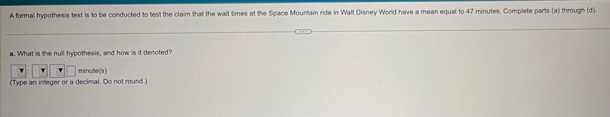 A formal hypothesis test is to be conducted to test the claim that the wait times at the Space Mountain ride in Walt Disney World have a mean equal to 47 minutes. Complete parts (a) through (d).
a. What is the null hypothesis, and how is it denoted?
minute(s)
(Type an integer or a decimal. Do not round.).