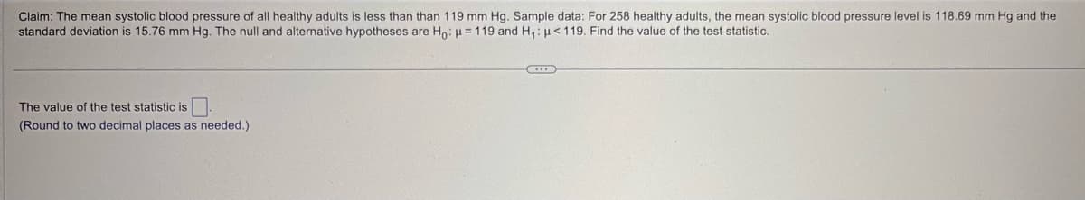 Claim: The mean systolic blood pressure of all healthy adults is less than than 119 mm Hg. Sample data: For 258 healthy adults, the mean systolic blood pressure level is 118.69 mm Hg and the
standard deviation is 15.76 mm Hg. The null and alternative hypotheses are Ho: H=119 and H₁: <119. Find the value of the test statistic.
The value of the test statistic is ☐
(Round to two decimal places as needed.)