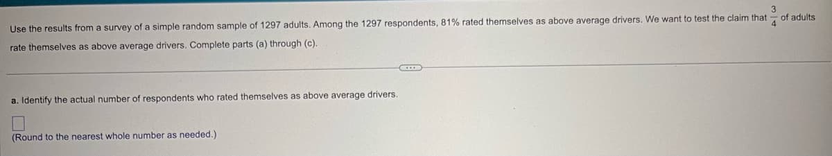 3
Use the results from a survey of a simple random sample of 1297 adults. Among the 1297 respondents, 81% rated themselves as above average drivers. We want to test the claim that
rate themselves as above average drivers. Complete parts (a) through (c).
of adults
4
a. Identify the actual number of respondents who rated themselves as above average drivers.
(Round to the nearest whole number as needed.)