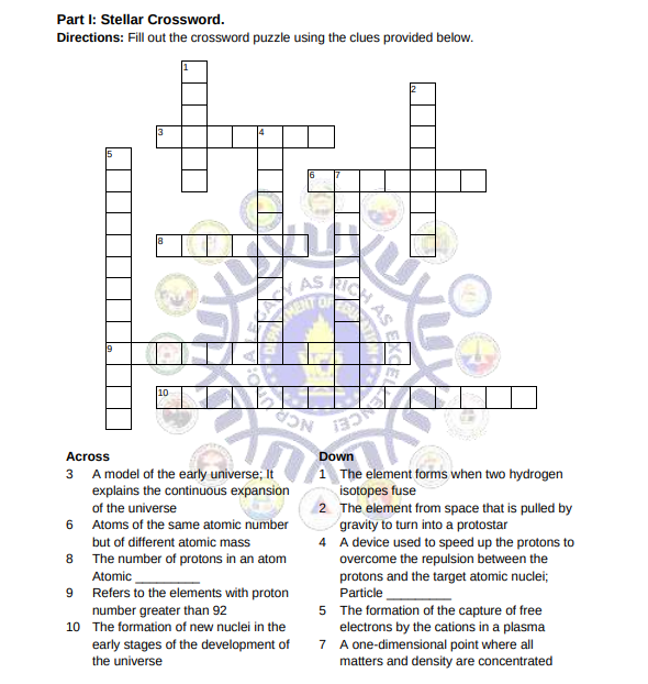 ASE
Part I: Stellar Crossword.
Directions: Fill out the crossword puzzle using the clues provided below.
4
ENT O
19
NCA
Across
Down
1 The element forms when two hydrogen
isotopes fuse
2 The element from space that is pulled by
gravity to turn into a protostar
4 A device used to speed up the protons to
overcome the repulsion between the
protons and the target atomic nuclei;
Particle
5 The formation of the capture of free
electrons by the cations in a plasma
7 A one-dimensional point where all
matters and density are concentrated
3 A model of the early universe; It
explains the continuous expansion
of the universe
6 Atoms of the same atomic number
but of different atomic mass
8
The number of protons in an atom
Atomic
9 Refers to the elements with proton
number greater than 92
10 The formation of new nuclei in the
early stages of the development of
the universe
AS
