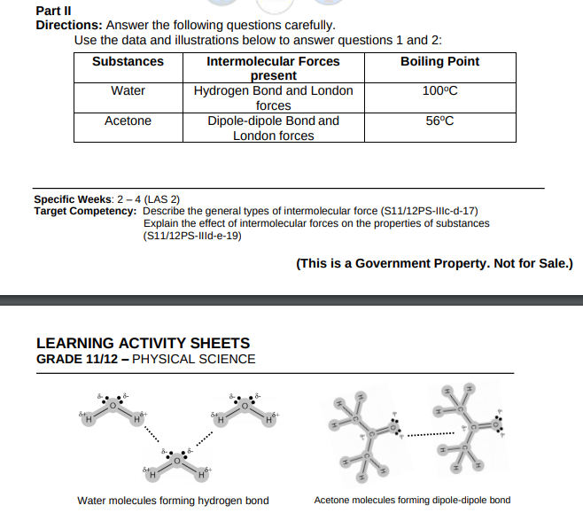 Part II
Directions: Answer the following questions carefully.
Use the data and illustrations below to answer questions 1 and 2:
Substances
Intermolecular Forces
present
Hydrogen Bond and London
forces
Dipole-dipole Bond and
London forces
Boiling Point
Water
100°C
Acetone
56°C
Specific Weeks: 2 -4 (LAS 2)
Target Competency: Describe the general types of intermolecular force (S11/12PS-Ilc-d-17)
Explain the effect of intermolecular forces on the properties of substances
(si1/12PS-Illd-e-19)
(This is a Government Property. Not for Sale.)
LEARNING ACTIVITY SHEETS
GRADE 11/12 – PHYSICAL SCIENCE
Water molecules forming hydrogen bond
Acetone molecules forming dipole-dipole bond
