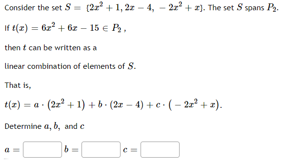 Consider the set \( S = \{2x^2 + 1, 2x - 4, -2x^2 + x\} \). The set \( S \) spans \( P_2 \).

If \( t(x) = 6x^2 + 6x - 15 \in P_2 \),

then \( t \) can be written as a linear combination of elements of \( S \).

That is,
\[ t(x) = a \cdot (2x^2 + 1) + b \cdot (2x - 4) + c \cdot (-2x^2 + x). \]

Determine \( a, b, \) and \( c \).

\[ a = \underline{\phantom{0}} \quad b = \underline{\phantom{0}} \quad c = \underline{\phantom{0}} \]