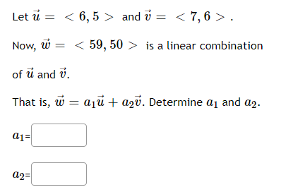 Let \(\vec{u} = \langle 6, 5 \rangle\) and \(\vec{v} = \langle 7, 6 \rangle\).

Now, \(\vec{w} = \langle 59, 50 \rangle\) is a linear combination of \(\vec{u}\) and \(\vec{v}\).

That is, \(\vec{w} = a_1 \vec{u} + a_2 \vec{v}\). Determine \(a_1\) and \(a_2\).

\[a_1 = \text{\_\_\_\_}\]

\[a_2 = \text{\_\_\_\_}\]