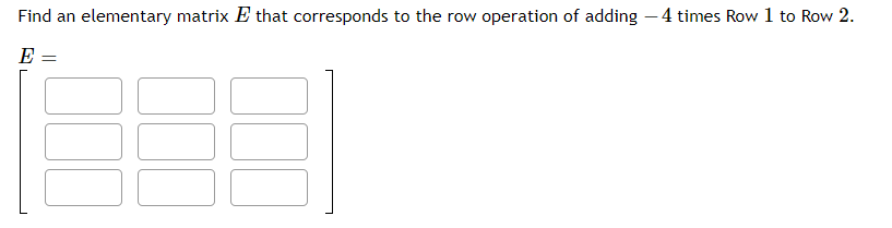 **Problem:**

Find an elementary matrix \( E \) that corresponds to the row operation of adding \(-4\) times Row 1 to Row 2.

**Matrix Representation:**

\[ 
E = 
\begin{bmatrix}
\boxed{} & \boxed{} & \boxed{} \\
\boxed{} & \boxed{} & \boxed{} \\
\boxed{} & \boxed{} & \boxed{}
\end{bmatrix}
\]

**Explanation:**

The image shows a 3x3 elementary matrix \( E \) with blank entries, where you are asked to fill in the values that represent the described row operation. Elementary matrices perform specific row operations when multiplied by another matrix.

To create this elementary matrix:

1. Start with an identity matrix:
   \[
   \begin{bmatrix}
   1 & 0 & 0 \\
   0 & 1 & 0 \\
   0 & 0 & 1
   \end{bmatrix}
   \]

2. Apply the row operation: add \(-4\) times Row 1 to Row 2. This modifies the identity matrix as follows:
   \[
   \begin{bmatrix}
   1 & 0 & 0 \\
   -4 & 1 & 0 \\
   0 & 0 & 1
   \end{bmatrix}
   \]

The resulting matrix is your elementary matrix \( E \), which, when multiplied by another matrix, performs the specified row operation on that matrix.