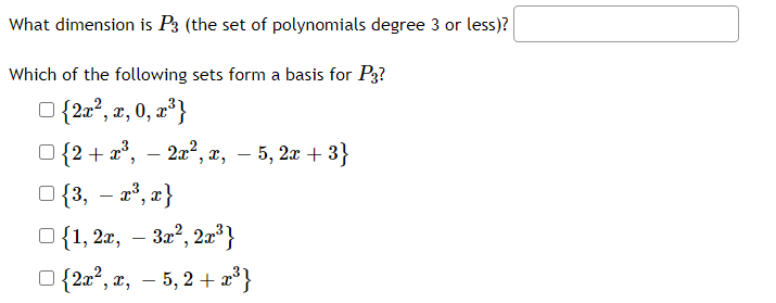 **Transcription for Educational Website**

---

**Problem: Understanding the Vector Space of Polynomials**

1. **Find the Dimension of \( P_3 \):**

   What dimension is \( P_3 \) (the set of polynomials of degree 3 or less)?

   [Input Box for Answer]

2. **Determine a Basis for \( P_3 \):**

   Which of the following sets form a basis for \( P_3 \)?

   - \(\{2x^2, x, 0, x^3\}\)

   - \(\{2 + x^3, -2x^2, x, -5, 2x + 3\}\)

   - \(\{3, -x^3, x\}\)

   - \(\{1, 2x, -3x^2, 2x^3\}\)

   - \(\{2x^2, x, -5, 2 + x^3\}\)

**Explanation:**

- **Dimension of \( P_3 \):** In linear algebra, the dimension of a vector space is the number of vectors in a basis for the space. For the space \( P_3 \), the basis is typically \(\{1, x, x^2, x^3\}\), indicating a dimension of 4.

- **Basis for \( P_3 \):** A basis of a vector space is a set of linearly independent vectors that span the full space. Candidates for the basis of \( P_3 \) should include a combination of terms that cover all necessary degrees (i.e., from 0 to 3).

---

**Note:** Learners should attempt to identify the correct basis by checking each set for linear independence and ensuring that they span all polynomials in \( P_3 \).