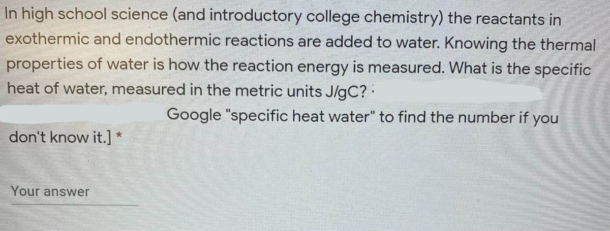 In high school science (and introductory college chemistry) the reactants in
exothermic and endothermic reactions are added to water. Knowing the thermal
properties of water is how the reaction energy is measured. What is the specific
heat of water, measured in the metric units J/gC?
Google "specific heat water" to find the number if you
don't know it.]
Your answer
