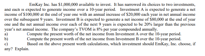 EmKay Inc. has $1,000,000 available to invest. It has narrowed its choices to two investments,
and each is expected to generate income over a 10-year period. Investment A is expected to generate a net
income of $100,000 at the end of year one with an annual increase of $20,000 each year in net annual income
over the subsequent 9 years. Investment B is expected to generate a net income of $80,000 at the end of year
one and the net annual income over each of the next 9 years is expected to be 20% larger than the previous
year's net annual income. The company's TVOM is 8% per year compounded annually.
a)
b)
c)
any? Explain.
Compute the present worth of the net income from Investment A over the 10-year period.
Compute the present worth of the net income from Investment B over the 10-year period.
Based on the above present worth calculations, which investment should EmKay, Inc. choose, if
