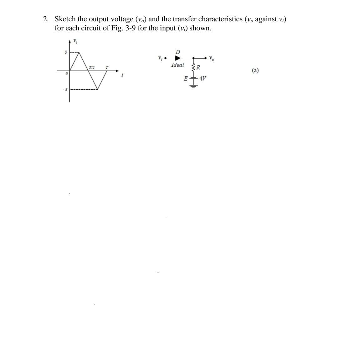 2. Sketch the output voltage (v.) and the transfer characteristics (v, against v;)
for each circuit of Fig. 3-9 for the input (vi) shown.
Vi
D
V₁
V₂
Ideal
T/2
T
(a)
8
0
{R
E4V
=