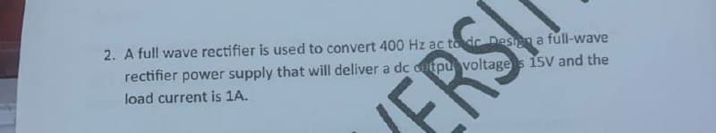 2. A full wave rectifier is used to convert 400 Hz ac to dc Desin a fúll-wave
rectifier power supply that will deliver a dc dutpu voltage5 15V and the
load current is 1A.
ERS
