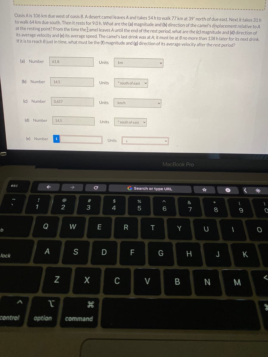 Oasis A is 106 km due west of oasis B. A desert camel leaves A and takes 54 h to walk 77 km at 39 north of due east. Next it takes 31 h
to walk 64 km due south. Then it rests for 9.0 h. What are the (a) magnitude and (b) direction of the camel's displacement relative to A
at the resting point? From the time the Eamel leaves A until the end of the rest period, what are the (c) magnitude and (d) direction of
its average velocity and (e) its average speed. The camel's last drink was at A; it must be at B no more than 138 h later for its next drink.
If it is to reach B just in time, what must be the (f) magnitude and (g) direction of its average velocity after the rest period?
(a) Number
61.8
Units
km
(b) Number
14.5
Units
" south of east
(c) Number
0.657
Units
km/h
(d) Number
14.5
Units
" south of east
(e) Number
i
Units
MacBook Pro
esc
G Search or type URL
!
@
23
$
&
1
3
4
6
7
Q
W
E
T
Y
S
F
H.
K
lock
V
B
M
control
option
command
* 00
* LO
R

