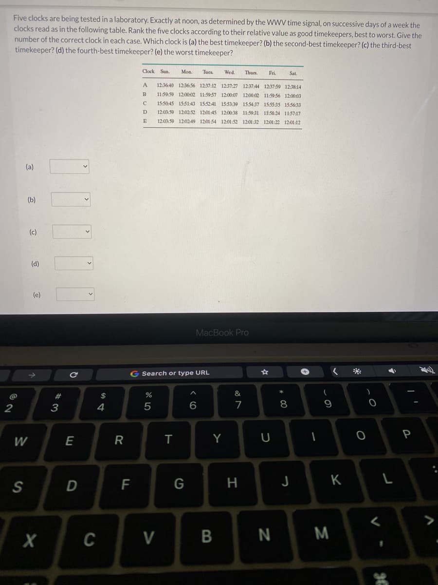 Five clocks are being tested in a laboratory. Exactly at noon, as determined by the WWV time signal, on successive days of a week the
clocks read as in the following table. Rank the five clocks according to their relative value as good timekeepers, best to worst. Give the
number of the correct clock in each case. Which clock is (a) the best timekeeper? (b) the second-best timekeeper? (c) the third-best
timekeeper? (d) the fourth-best timekeeper? (e) the worst timekeeper?
Clock Sun.
Mon.
Tues
Wed.
Thurs.
Fi.
Sat.
A.
12:36:40 12:36:56 12:37:12
12:37:27
12:37:44 1237-59 12:38:14
11:59:59 12:00:02 11:59-57 12:00:07 12:00:02 11:59:56 12:00:03
B
15:50:45 15:51:43 15:52-41 15:5339 15:54:37 15:5535 155633
D
12:03:59 12:0252 1201:45 12:00:38 11:59:31 11:58:24 11:57:17
E
12:03:59 12:02:49 12:0154 12:01:52 1201:32 1201:22 1201:12
(a)
(b)
(c)
(d)
(e)
MacBook Pro
G Search or type URL
@
23
$
%
&
2
3
4
5
6
7
9
Y
P
W
F
G
H
K
C
V
N
* 00
