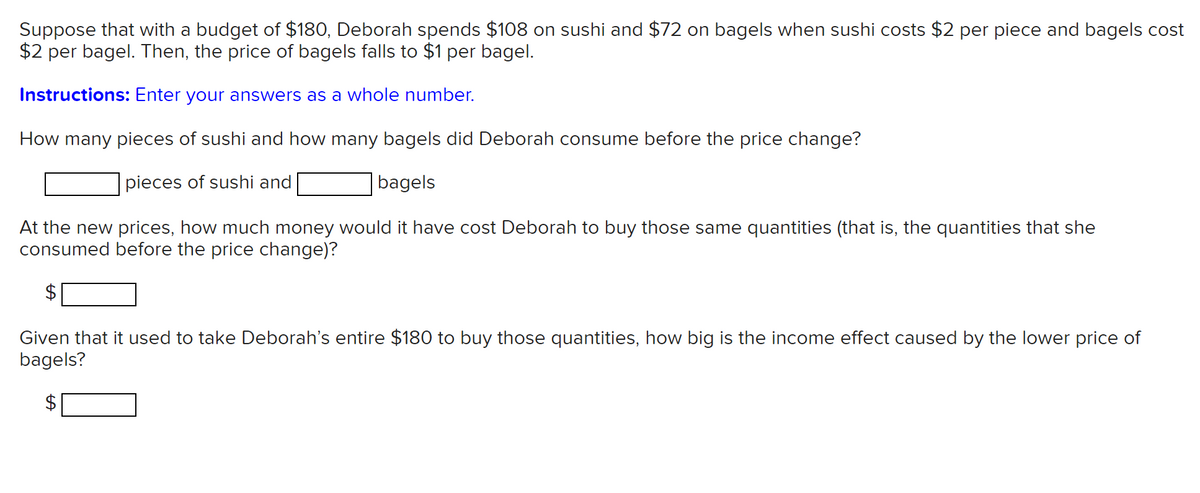 Suppose that with a budget of $180, Deborah spends $108 on sushi and $72 on bagels when sushi costs $2 per piece and bagels cost
$2 per bagel. Then, the price of bagels falls to $1 per bagel.
Instructions: Enter your answers as a whole number.
How many pieces of sushi and how many bagels did Deborah consume before the price change?
pieces of sushi and
|bagels
At the new prices, how much money would it have cost Deborah to buy those same quantities (that is, the quantities that she
consumed before the price change)?
Given that it used to take Deborah's entire $180 to buy those quantities, how big is the income effect caused by the lower price of
bagels?
%24
