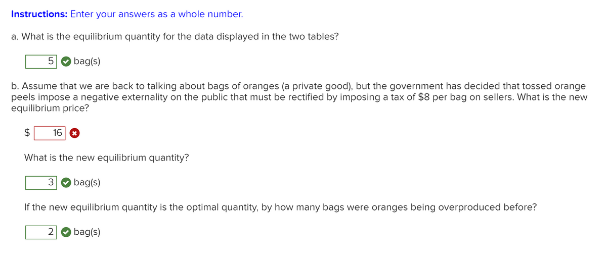 Instructions: Enter your answers as a whole number.
a. What is the equilibrium quantity for the data displayed in the two tables?
bag(s)
b. Assume that we are back to talking about bags of oranges (a private good), but the government has decided that tossed orange
peels impose a negative externality on the public that must be rectified by imposing a tax of $8 per bag on sellers. What is the new
equilibrium price?
16
What is the new equilibrium quantity?
bag(s)
If the new equilibrium quantity is the optimal quantity, by how many bags were oranges being overproduced before?
2
bag(s)
