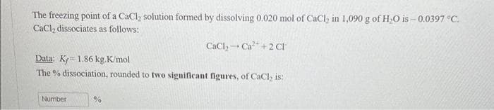 The freezing point of a CaCl₂ solution formed by dissolving 0.020 mol of CaCl₂ in 1,090 g of H₂O is-0.0397 °C.
CaCl₂ dissociates as follows:
Data: Ky 1.86 kg.K/mol
The % dissociation, rounded to two significant figures, of CaCl₂ is:
Number
CaCl₂ Ca²+2 Ch
%