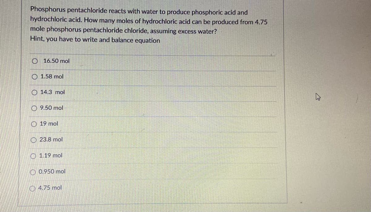 Phosphorus pentachloride reacts with water to produce phosphoric acid and
hydrochloric acid. How many moles of hydrochloric acid can be produced from 4.75
mole phosphorus pentachloride chloride, assuming excess water?
Hint, you have to write and balance equation
O 16.50 mol
1.58 mol
O 14.3 mol
O 9.50 mol
O 19 mol
O 23.8 mol
O 1.19 mol
O 0.950 mol
O 4.75 mol
