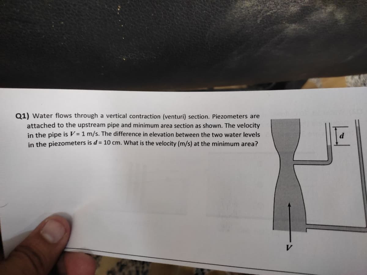 Q1) Water flows through a vertical contraction (venturi) section. Piezometers are
attached to the upstream pipe and minimum area section as shown. The velocity
in the pipe is V = 1 m/s. The difference in elevation between the two water levels
in the piezometers is d = 10 cm. What is the velocity (m/s) at the minimum area?
d