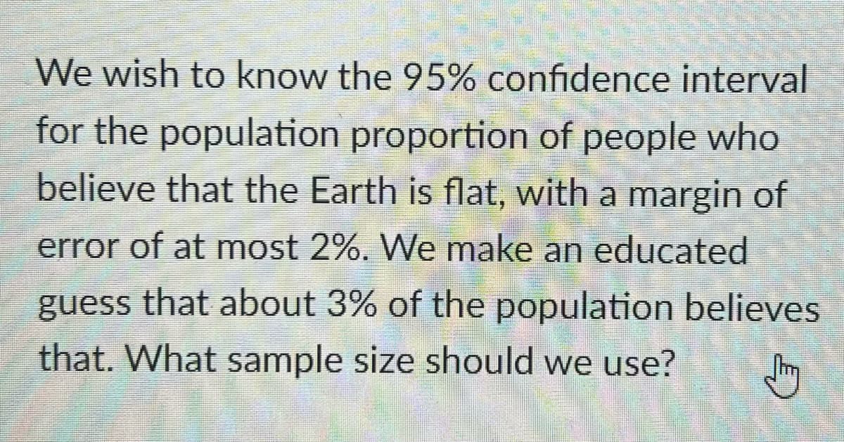 We wish to know the 95% confidence interval
for the population proportion of people who
believe that the Earth is flat, with a margin of
error of at most 2%. We make an educated
guess that about 3% of the population believes
that. What sample size should we use?
