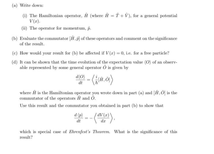 (a) Write down:
(i) The Hamiltonian operator, Ĥ (where Ĥ = Î + V), for a general potential
V (x).
(ii) The operator for momentum, p.
(b) Evaluate the commutator [Ĥ, p) of these operators and comment on the significance
of the result.
(c) How would your result for (b) be affected if V (r) = 0, i.e. for a free particle?
(d) It can be shown that the time evolution of the expectation value (O) of an observ-
able represented by some general operator Ô is given by
0 - (a.0)
(O)P
dt
where Ĥ is the Hamiltonian operator you wrote down in part (a) and [Ĥ‚Ô] is the
commutator of the operators H and Ô.
Use this result and the commutator you obtained in part (b) to show that
(a).
dV(x)\
(d) p
dt
dr
which is special case of Ehrenfest's Theorem. What is the significance of this
result?
