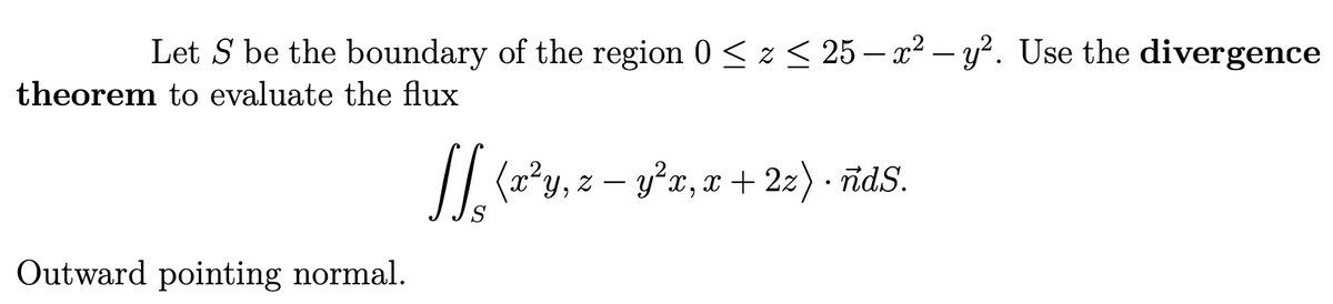 Let S be the boundary of the region 0 < z < 25 – x² – y². Use the divergence
theorem to evaluate the flux
// (2*y, z – y'x, x + 22) · īdS.
-
Outward pointing normal.
