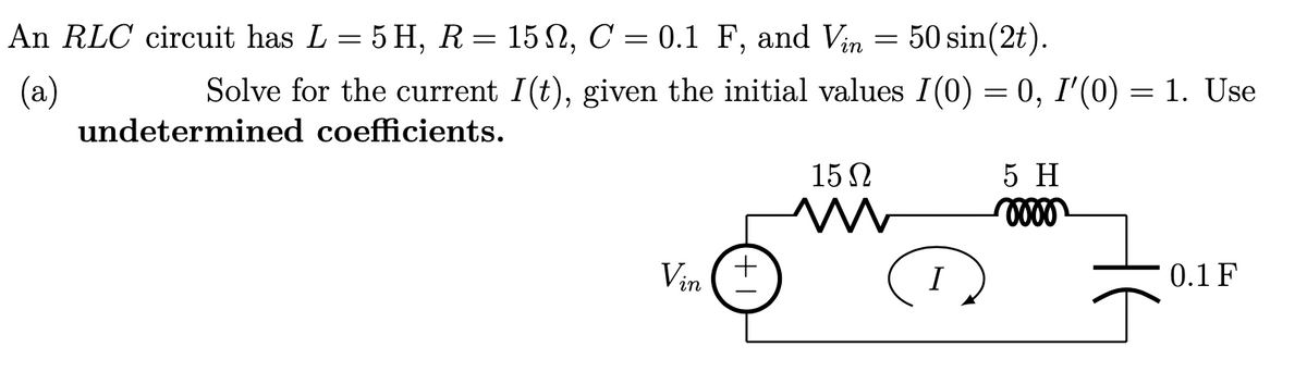 An RLC circuit has L = 5 H, R= 15 N, C = 0.1 F, and Vin = 50 sin(2t).
Solve for the current I(t), given the initial values I(0) = 0, I'(0) = 1. Use
(a)
undetermined coefficients.
15N
5 H
Vin
0.1 F
I
+1
