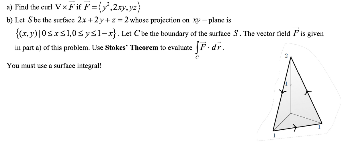 a) Find the curl V×F if F = (y',2xy, yz)
b) Let S be the surface 2x + 2 y+z=2 whose projection on xy – plane is
{(x, y)|0<x<1,0<y<1-x}. Let C'be the boundary of the surface S. The vector field F is given
in part a) of this problem. Use Stokes' Theorem to evaluate | F ·dr.
You must use a surface integral!
1
