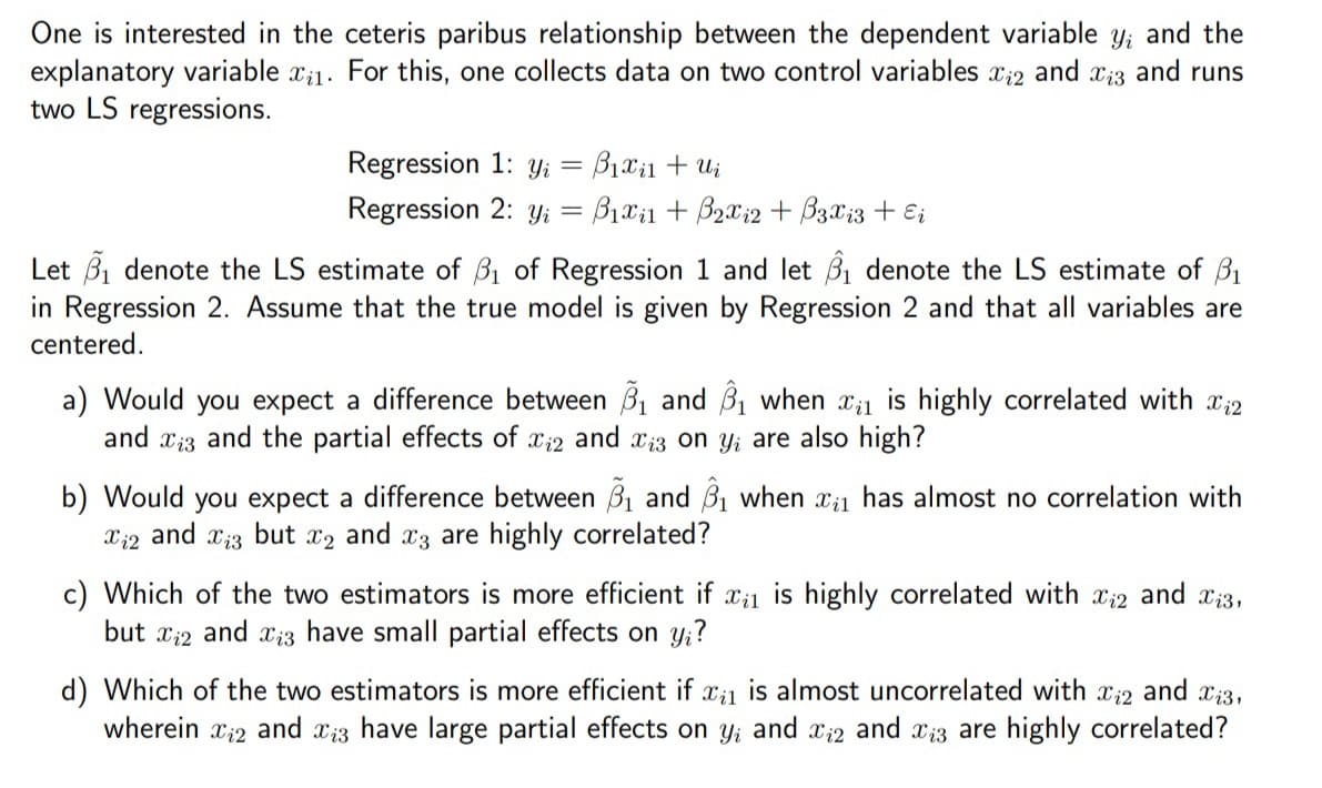 One is interested in the ceteris paribus relationship between the dependent variable y, and the
explanatory variable ₁1. For this, one collects data on two control variables Xi2 and Xiz and runs
two LS regressions.
Regression 1: yi = B₁x₁1 + Ui
Regression 2: y = B₁xil+ B₂x₁2 + B3x13 + Ei
Let ₁ denote the LS estimate of ₁ of Regression 1 and let ₁ denote the LS estimate of ₁
in Regression 2. Assume that the true model is given by Regression 2 and that all variables are
centered.
a) Would you expect a difference between ₁ and ₁ when is highly correlated with 2
and 3 and the partial effects of xi2 and xi3 on yi are also high?
b) Would you expect a difference between ₁ and 3₁ when ₁ has almost no correlation with
and Xi3 but X2 and 3 are highly correlated?
Xi2
c) Which of the two estimators is more efficient if x₁1 is highly correlated with 2 and 13,
and Xiz have small partial effects on yi?
but i2
d) Which of the two estimators is more efficient if x₁1 is almost uncorrelated with 2 and 13,
wherein ₁2 and 13 have large partial effects on yi and xi2 and is are highly correlated?