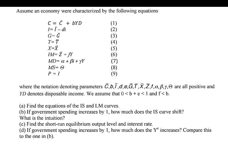 Assume an economy were characterized by the following equations
C = C + bYD
I=Ī - di
G=G
T=T
X=X
IM= Z +fY
MD= a + Bi+yY
MS=Ⓒ
P = 1
(1)
(2)
(3)
(4)
(5)
(6)
(7)
(8)
(9)
where the notation denoting parameters C,b,1,d,e,G,T,X,Z,f,a, ß,y, are all positive and
YD denotes disposable income. We assume that 0 <b+e<1 and f<b.
(a) Find the equations of the IS and LM curves.
(b) If government spending increases by 1, how much does the IS curve shift?
What is the intuition?
(c) Find the short-run equilibrium output level and interest rate.
(d) If government spending increases by 1, how much does the Ye increases? Compare this
to the one in (b).
