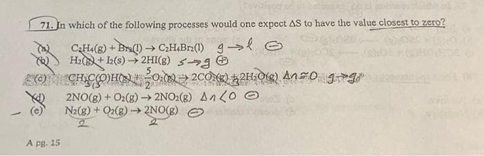 71. In which of the following processes would one expect AS to have the value closest to zero?
-
C₂H4(g) + Bra(1)→ C₂H4Br2(1) gl G
H₂(B)+12(s) → 2HI(g) →
CH₂CH-0₂08200)
2NO(g) + O2(g) →→ 2NO2(g) An(0 Ⓒ
N2(g) + O2(g) →→→ 2NO(g)
2
A pg. 15
21₂0(g) 450 gg