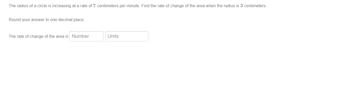 The radius of a circle is increasing at a rate of 7 centimeters per minute. Find the rate of change of the area when the radius is 3 centimeters.
Round your answer to one decimal place.
The rate of change of the area is Number
Units
