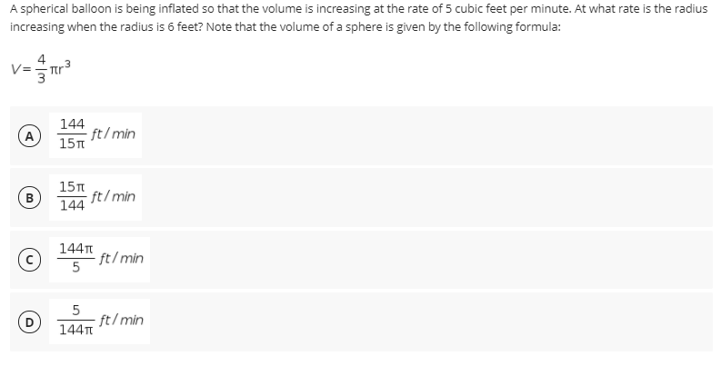 A spherical balloon is being inflated so that the volume is increasing at the rate of 5 cubic feet per minute. At what rate is the radius
increasing when the radius is 6 feet? Note that the volume of a sphere is given by the following formula:
.3
144
- ft/min
15T
A
15n
- ft/min
144
144T
ft/min
5
ft/min
144

