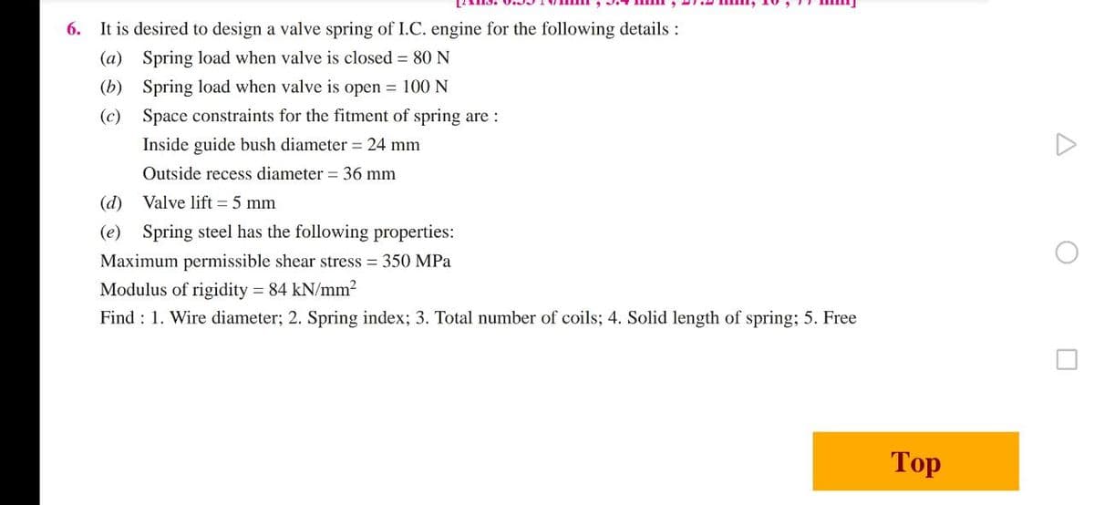 6. It is desired to design a valve spring of I.C. engine for the following details :
(a) Spring load when valve is closed = 80 N
(b) Spring load when valve is open = 100 N
(c)
Space constraints for the fitment of spring are :
Inside guide bush diameter = 24 mm
Outside recess diameter = 36 mm
(d)
Valve lift = 5 mm
(e) Spring steel has the following properties:
Maximum permissible shear stress = 350 MPa
Modulus of rigidity = 84 kN/mm?
Find : 1. Wire diameter; 2. Spring index; 3. Total number of coils; 4. Solid length of spring; 5. Free
Тop
